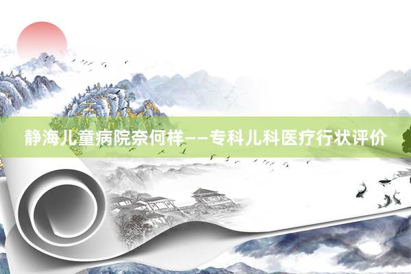 静海儿童病院奈何样——专科儿科医疗行状评价