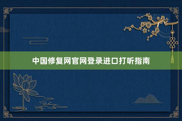 中国修复网官网登录进口打听指南